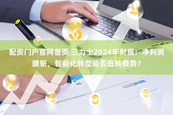 配资门户官网首页 三力士2024年财报：净利润腰斩，智能化转型能否扭转颓势？