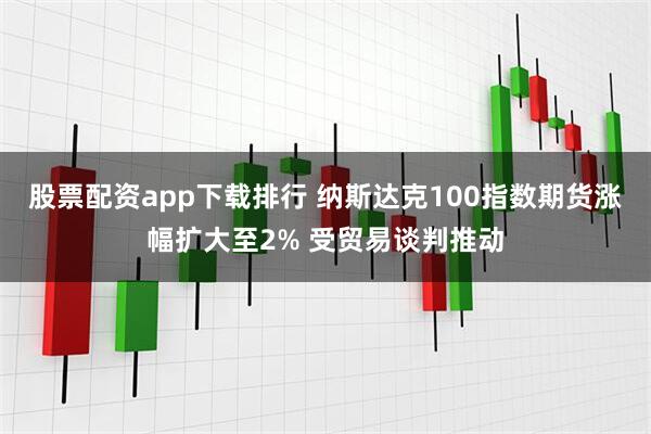 股票配资app下载排行 纳斯达克100指数期货涨幅扩大至2% 受贸易谈判推动