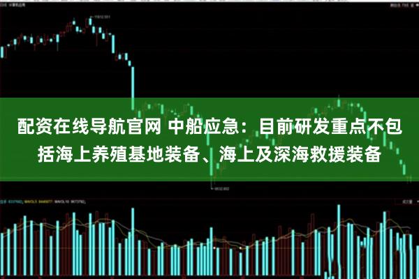 配资在线导航官网 中船应急：目前研发重点不包括海上养殖基地装备、海上及深海救援装备