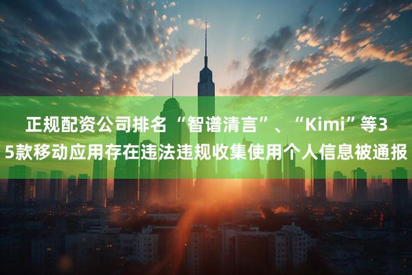 正规配资公司排名 “智谱清言”、“Kimi”等35款移动应用存在违法违规收集使用个人信息被通报