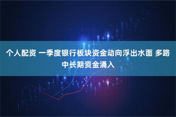 个人配资 一季度银行板块资金动向浮出水面 多路中长期资金涌入