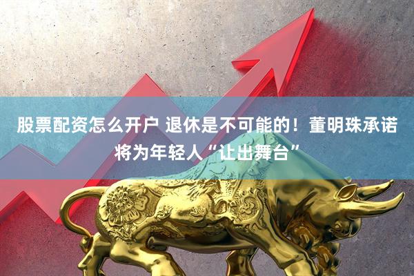 股票配资怎么开户 退休是不可能的！董明珠承诺将为年轻人“让出舞台”