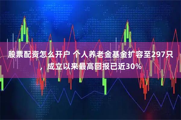 股票配资怎么开户 个人养老金基金扩容至297只，成立以来最高回报已近30%