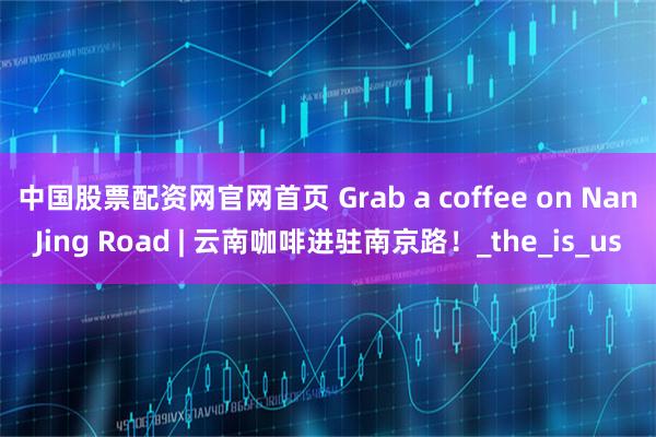 中国股票配资网官网首页 Grab a coffee on NanJing Road | 云南咖啡进驻南京路！_the_is_us