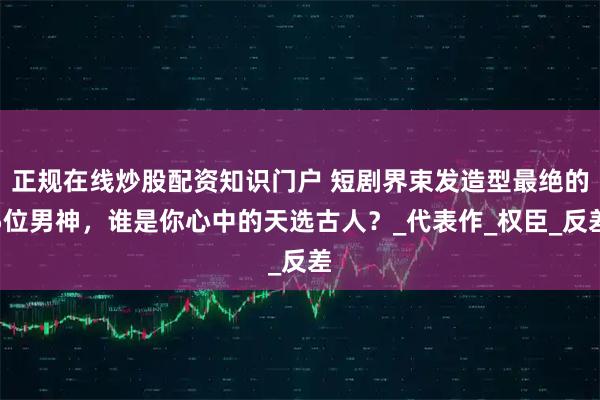 正规在线炒股配资知识门户 短剧界束发造型最绝的5位男神，谁是你心中的天选古人？_代表作_权臣_反差