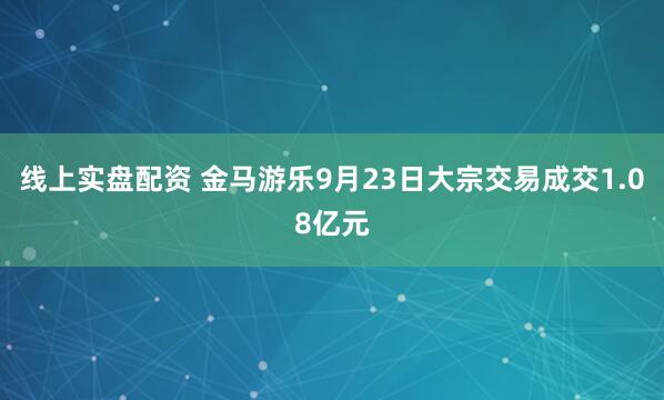 线上实盘配资 金马游乐9月23日大宗交易成交1.08亿元
